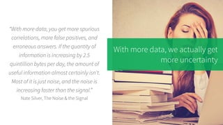 With more data, we actually get
more uncertainty
“With more data, you get more spurious
correlations, more false positives, and
erroneous answers. If the quantity of
information is increasing by 2.5
quintillion bytes per day, the amount of
useful information almost certainly isn't.
Most of it is just noise, and the noise is
increasing faster than the signal.”
Nate Silver, The Noise & the Signal
 