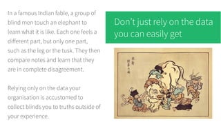 In a famous Indian fable, a group of
blind men touch an elephant to
learn what it is like. Each one feels a
different part, but only one part,
such as the leg or the tusk. They then
compare notes and learn that they
are in complete disagreement.
Relying only on the data your
organisation is accustomed to
collect blinds you to truths outside of
your experience.
Don’t just rely on the data
you can easily get
 
