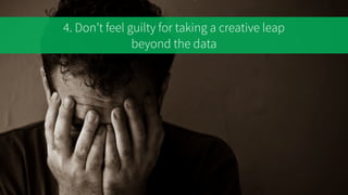 4. Don’t feel guilty for taking a creative leap
beyond the data
 