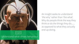 Understand what drives behaviour
An insight seeks to understand
'the why' rather than 'the what'.
Why do people think the way they
think or do the things they do......
as opposed to what they actually
end up doing.
Insights
 