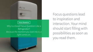 Focus Questions
Why is a Good Focus Question Like a
Refrigerator?
Because the moment you look into it, a
light comes on.
Focus questions lead
to inspiration and
interaction. Your mind
should start filling with
possibilities as soon as
you read them.
 