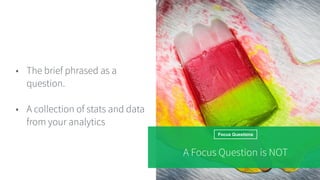 Focus Questions
• The brief phrased as a
question.
• A collection of stats and data
from your analytics
A Focus Question is NOT
 