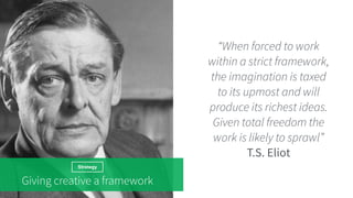 Strategy
Giving creative a framework
“When forced to work
within a strict framework,
the imagination is taxed
to its upmost and will
produce its richest ideas.
Given total freedom the
work is likely to sprawl”
T.S. Eliot
 