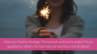 Now you have a strategic framework and some potent focus
questions, what’s the best way to harness a lot of ideas?
 