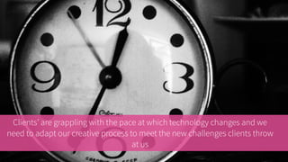 Clients are grappling with the pace at which technology changes and we need
to adapt our creative process to meet the new challenges clients throw at us
 