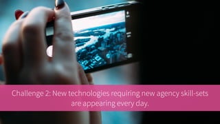 Challenge 2: New technologies requiring new agency skill-sets
are appearing every day.
 
