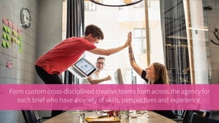 Form custom cross-disciplined creative teams from across the agency for
each brief who have a variety of skills, perspectives and experience.
 