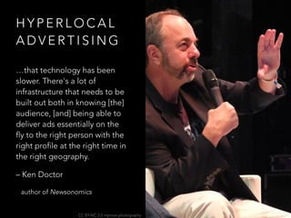H Y P E R L O C A L
A D V E R T I S I N G
…that technology has been
slower. There's a lot of
infrastructure that needs to be
built out both in knowing [the]
audience, [and] being able to
deliver ads essentially on the
fly to the right person with the
right profile at the right time in
the right geography.
– Ken Doctor
author of Newsonomics
CC BY-NC 2.0 mprove photography
 