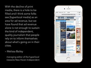 With the decline of print
media, there is a hole to be
filled and I think some folks
see [hyperlocal media] as an
area for ad revenue, but we
have found that ad revenue
alone is not enough to sustain
the kind of independent,
quality journalism that people
rely on to inform themselves
about what's going on in their
cities.
– Melissa Bailey
managing editor of the hyperlocal
newssite New Haven Independent
 