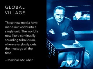 G L O B A L
V I L L A G E
These new media have
made our world into a
single unit. The world is
now like a continually
sounding tribal drum,
where everybody gets
the message all the
time.
– Marshall McLuhan
 