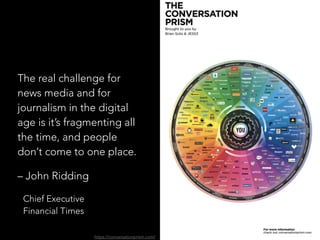 The real challenge for
news media and for
journalism in the digital
age is it’s fragmenting all
the time, and people
don’t come to one place.
– John Ridding
Chief Executive 
Financial Times
https://conversationprism.com/
 