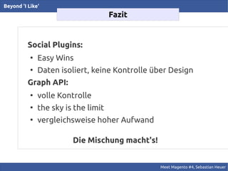 Beyond 'I Like'
                                      Fazit


          Social Plugins:
           ●
               Easy Wins
           ●
               Daten isoliert, keine Kontrolle über Design
          Graph API:
           ●
               volle Kontrolle
           ●
               the sky is the limit
           ●
               vergleichsweise hoher Aufwand

                         Die Mischung macht's!


                                                 Meet Magento #4, Sebastian Heuer
 