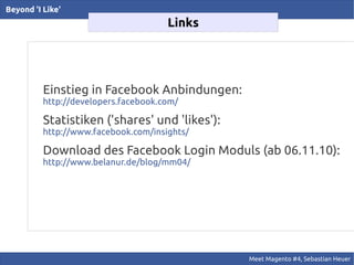 Beyond 'I Like'
                                      Links




          Einstieg in Facebook Anbindungen:
          http://developers.facebook.com/

          Statistiken ('shares' und 'likes'):
          http://www.facebook.com/insights/

          Download des Facebook Login Moduls (ab 06.11.10):
          http://www.belanur.de/blog/mm04/




                                                Meet Magento #4, Sebastian Heuer
 