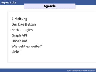 Beyond 'I Like'
                                Agenda


          Einleitung
          Der Like Button
          Social Plugins
          Graph API
          Hands on!
          Wie geht es weiter?
          Links




                                         Meet Magento #4, Sebastian Heuer
 