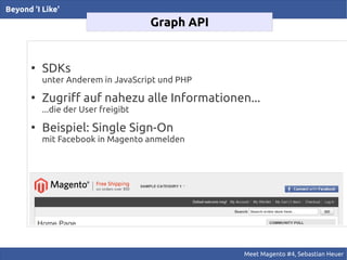Beyond 'I Like'
                                      Graph API


       ●
           SDKs
           unter Anderem in JavaScript und PHP
       ●
           Zugriff auf nahezu alle Informationen...
           ...die der User freigibt
       ●
           Beispiel: Single Sign-On
           mit Facebook in Magento anmelden




                                                  Meet Magento #4, Sebastian Heuer
 