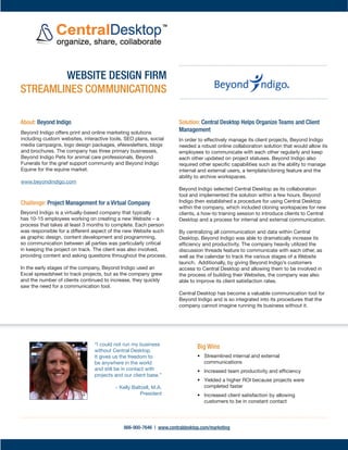 COMPANY NAME
                          Website Design Firm Streamlines Communications and Yields
   Beyond Indigo
                          Higher ROI
                          The Challenge: Project Management for a Virtually-Based Company
     INDUSTRY
   Website Design         Beyond Indigo is a virtually-based company that typically has 10-15 employees working on creating a
                          new Website - a process that takes at least 3 months to complete. Each person was responsible for a
                          different aspect of the new Website such as graphic design, content development and programming, so
 HEADQUARTERS             communication between all parties was particularly critical in keeping the project on track. The client
  Chanhassen, MN          was also involved, providing content and asking questions throughout the process.

                          In the early stages of the company, Beyond Indigo used an Excel spreadsheet to track projects, but as
     WEBSITE              the company grew and the number of clients continued to increase, they quickly saw the need for a
http://www.beyon          communication tool.
   dindigo.com/
                          In order to effectively manage its client projects, Beyond Indigo needed a robust online collaboration
                          solution that would allow its employees to communicate with each other regularly and keep each other
  ABOUT BEYOND            updated on project statuses. Beyond Indigo also required other specific capabilities such as the ability
     INDIGO               to manage internal and external users, a template/cloning feature and the ability to archive
Beyond Indigo builds      workspaces.

customized websites
                          The Solution: Increased Productivity and Efficiency with Central Desktop
    for its clients
featuring interactive     Beyond Indigo selected Central Desktop as its
 software tools and       collaboration tool and implemented the solution within a
                          few hours. Beyond Indigo then established a procedure for
educational features.
                          using Central Desktop within the company, which
  Its three primary       included cloning workspaces for new clients, a how-to         “I could not run my business
businesses are Beyond     training session to introduce clients to Central Desktop       without Central Desktop. It
                          and a process for internal and external communication.         gives us the freedom to be
 Indigo Pets, Beyond
Funerals and Beyond       By centralizing all communication and data within Central
                                                                                         anywhere in the world and
   Indigo Equine.         Desktop, Beyond Indigo was able to dramatically increase          still be in contact with
                          its efficiency and productivity. The company heavily          projects and our client base.”
                          utilized the discussion threads feature to communicate
 Ready to try Central     with each other, as well as the calendar to track the
       Desktop            various stages of a Website launch. Additionally, by giving            ~ Kelly Baltzell,
                          Beyond Indigo's customers access to Central Desktop and                   President
                          allowing them to be involved in the process of building
                          their Websites, the company was also able to improve its
                          client satisfaction rates.

                          Central Desktop has become a valuable communication
                          tool for Beyond Indigo and is so integrated into its procedures that the company cannot imagine running
                          its business without it.



                 c
                 sdsads            For more information, contact Sales at 866-900-7646 or sales@centraldesktop.com
                                                              www.centraldesktop.com
 