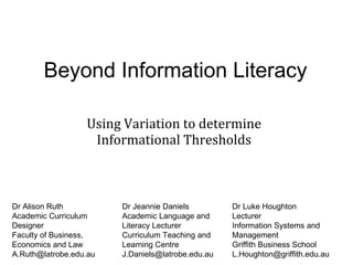 Beyond Information Literacy Using Variation to determine Informational Thresholds Dr Alison Ruth Academic Curriculum Designer Faculty of Business, Economics and Law [email_address] Dr Jeannie Daniels Academic Language and Literacy Lecturer Curriculum Teaching and Learning Centre [email_address] Dr Luke Houghton Lecturer Information Systems and Management Griffith Business School [email_address] 