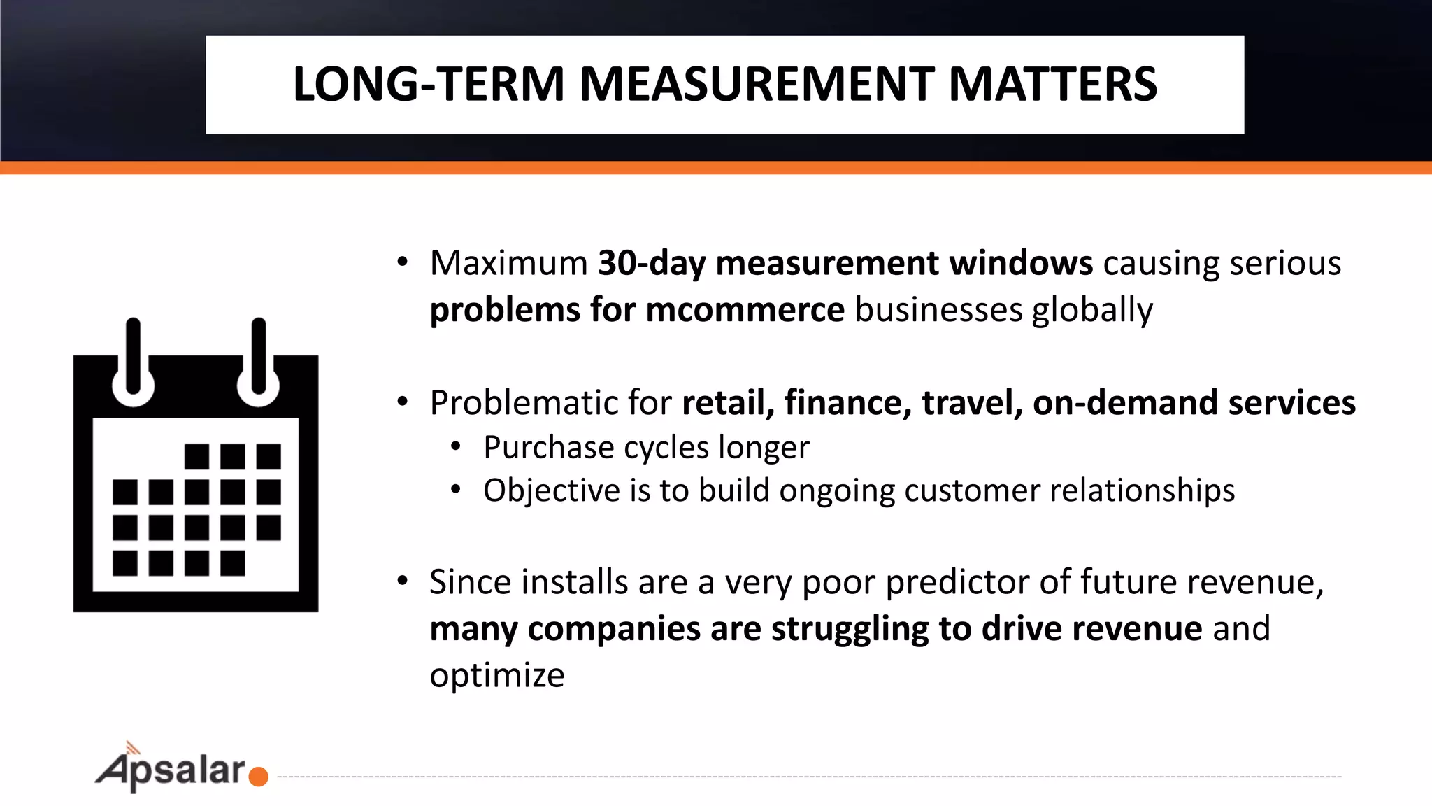 LONG-TERM MEASUREMENT MATTERS
• Maximum 30-day measurement windows causing serious
problems for mcommerce businesses globally
• Problematic for retail, finance, travel, on-demand services
• Purchase cycles longer
• Objective is to build ongoing customer relationships
• Since installs are a very poor predictor of future revenue,
many companies are struggling to drive revenue and
optimize
 
