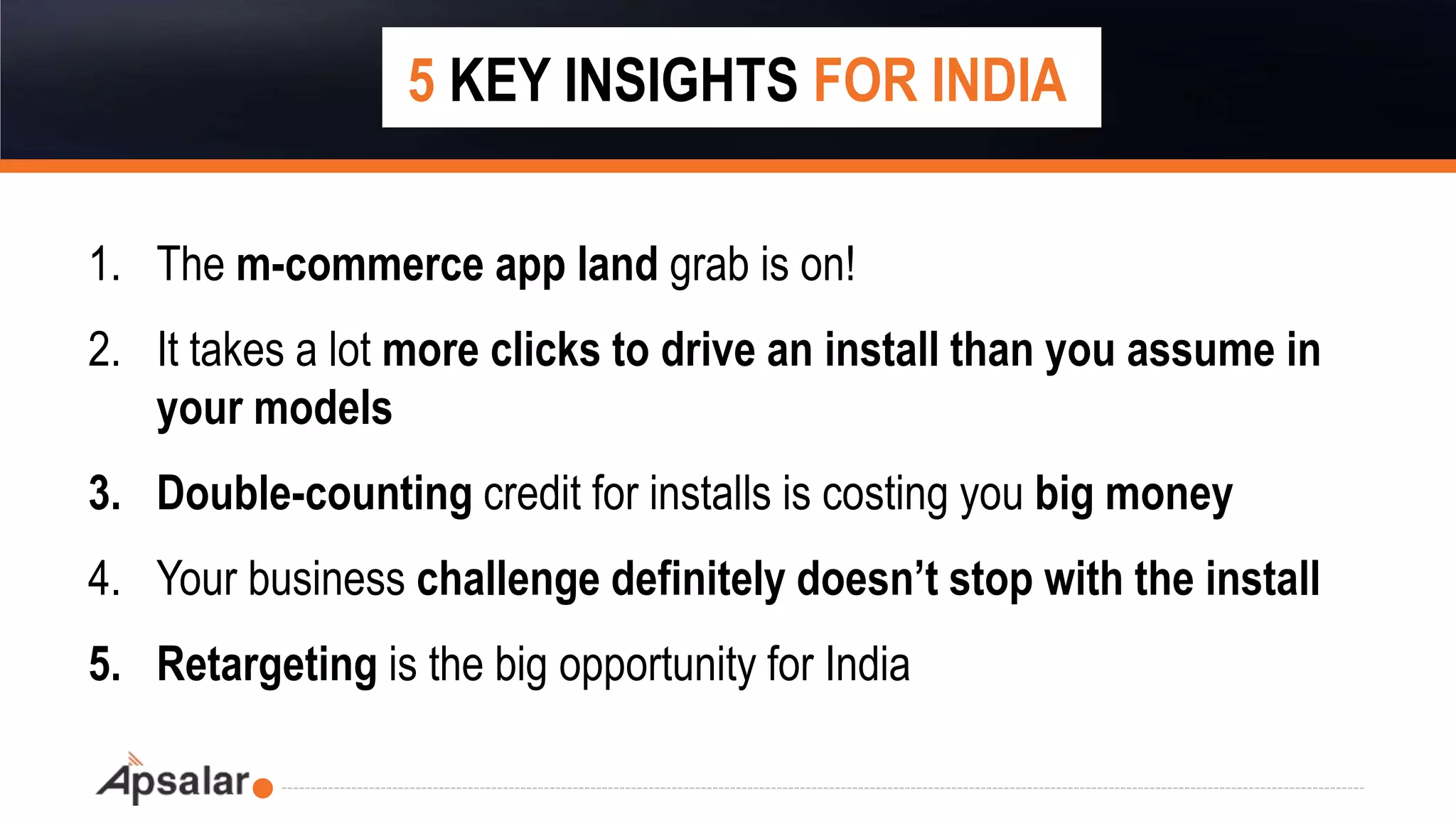 1. The m-commerce app land grab is on!
2. It takes a lot more clicks to drive an install than you assume in
your models
3. Double-counting credit for installs is costing you big money
4. Your business challenge definitely doesn’t stop with the install
5. Retargeting is the big opportunity for India
5 KEY INSIGHTS FOR INDIA
 