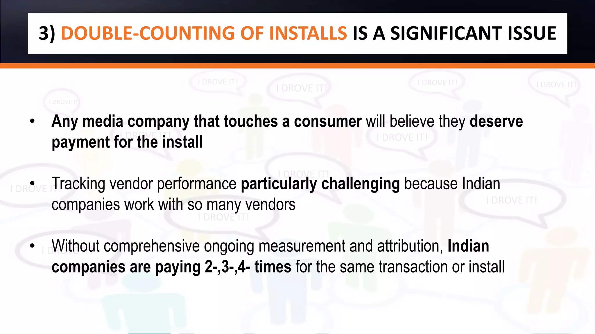 I DROVE IT!
I DROVE IT!
I DROVE IT!
I DROVE IT!
I DROVE IT!
I DROVE IT!
I DROVE IT!
I DROVE IT!
I DROVE IT! I DROVE IT! I DROVE IT!
I DROVE IT!
3) DOUBLE-COUNTING OF INSTALLS IS A SIGNIFICANT ISSUE
• Any media company that touches a consumer will believe they deserve
payment for the install
• Tracking vendor performance particularly challenging because Indian
companies work with so many vendors
• Without comprehensive ongoing measurement and attribution, Indian
companies are paying 2-,3-,4- times for the same transaction or install
 