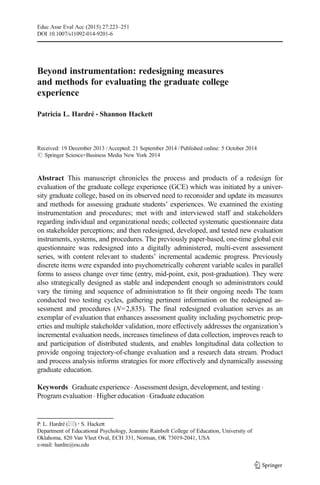 Beyond instrumentation: redesigning measures
and methods for evaluating the graduate college
experience
Patricia L. Hardré & Shannon Hackett
Received: 19 December 2013 /Accepted: 21 September 2014 /Published online: 5 October 2014
# Springer Science+Business Media New York 2014
Abstract This manuscript chronicles the process and products of a redesign for
evaluation of the graduate college experience (GCE) which was initiated by a univer-
sity graduate college, based on its observed need to reconsider and update its measures
and methods for assessing graduate students’ experiences. We examined the existing
instrumentation and procedures; met with and interviewed staff and stakeholders
regarding individual and organizational needs; collected systematic questionnaire data
on stakeholder perceptions; and then redesigned, developed, and tested new evaluation
instruments, systems, and procedures. The previously paper-based, one-time global exit
questionnaire was redesigned into a digitally administered, multi-event assessment
series, with content relevant to students’ incremental academic progress. Previously
discrete items were expanded into psychometrically coherent variable scales in parallel
forms to assess change over time (entry, mid-point, exit, post-graduation). They were
also strategically designed as stable and independent enough so administrators could
vary the timing and sequence of administration to fit their ongoing needs The team
conducted two testing cycles, gathering pertinent information on the redesigned as-
sessment and procedures (N=2,835). The final redesigned evaluation serves as an
exemplar of evaluation that enhances assessment quality including psychometric prop-
erties and multiple stakeholder validation, more effectively addresses the organization’s
incremental evaluation needs, increases timeliness of data collection, improves reach to
and participation of distributed students, and enables longitudinal data collection to
provide ongoing trajectory-of-change evaluation and a research data stream. Product
and process analysis informs strategies for more effectively and dynamically assessing
graduate education.
Keywords Graduate experience . Assessment design, development, and testing .
Program evaluation . Higher education . Graduate education
Educ Asse Eval Acc (2015) 27:223–251
DOI 10.1007/s11092-014-9201-6
P. L. Hardré (*) :S. Hackett
Department of Educational Psychology, Jeannine Rainbolt College of Education, University of
Oklahoma, 820 Van Vleet Oval, ECH 331, Norman, OK 73019-2041, USA
e-mail: hardre@ou.edu
 