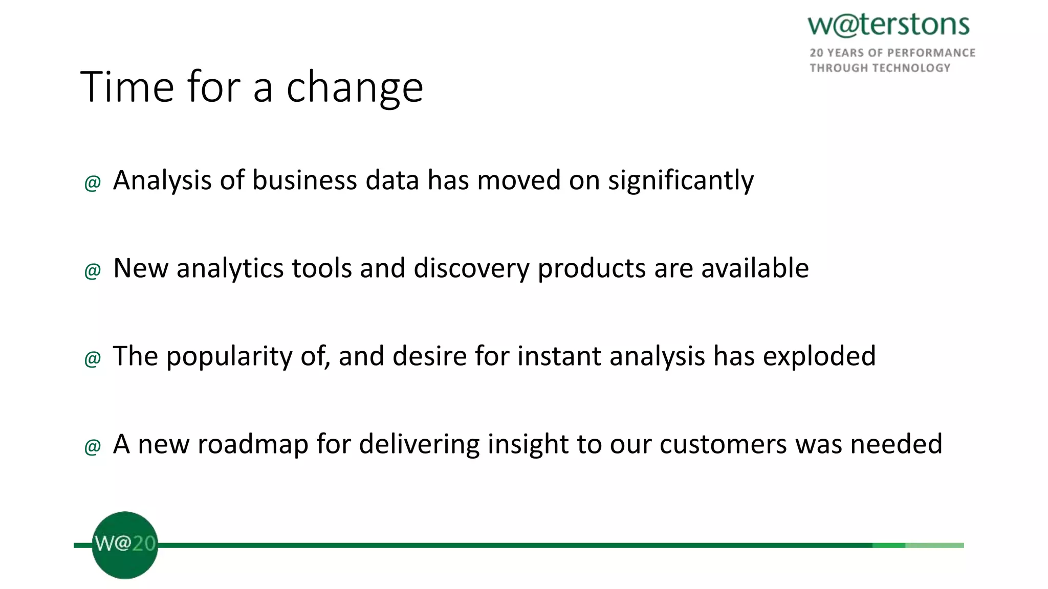 Time for a change
@ Analysis of business data has moved on significantly
@ New analytics tools and discovery products are available
@ The popularity of, and desire for instant analysis has exploded
@ A new roadmap for delivering insight to our customers was needed
 