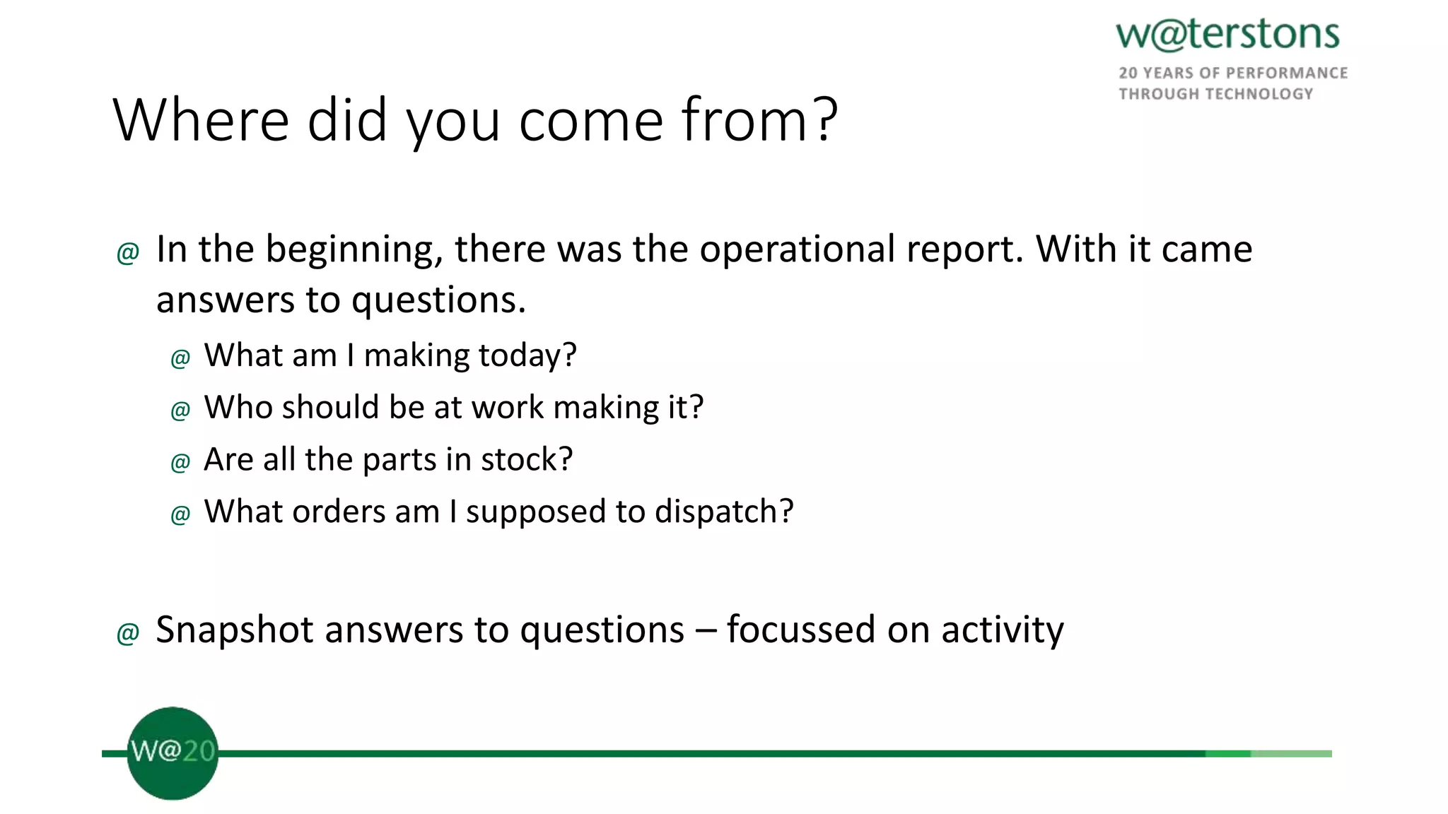 Where did you come from?
@ In the beginning, there was the operational report. With it came
answers to questions.
@ What am I making today?
@ Who should be at work making it?
@ Are all the parts in stock?
@ What orders am I supposed to dispatch?
@ Snapshot answers to questions – focussed on activity
 