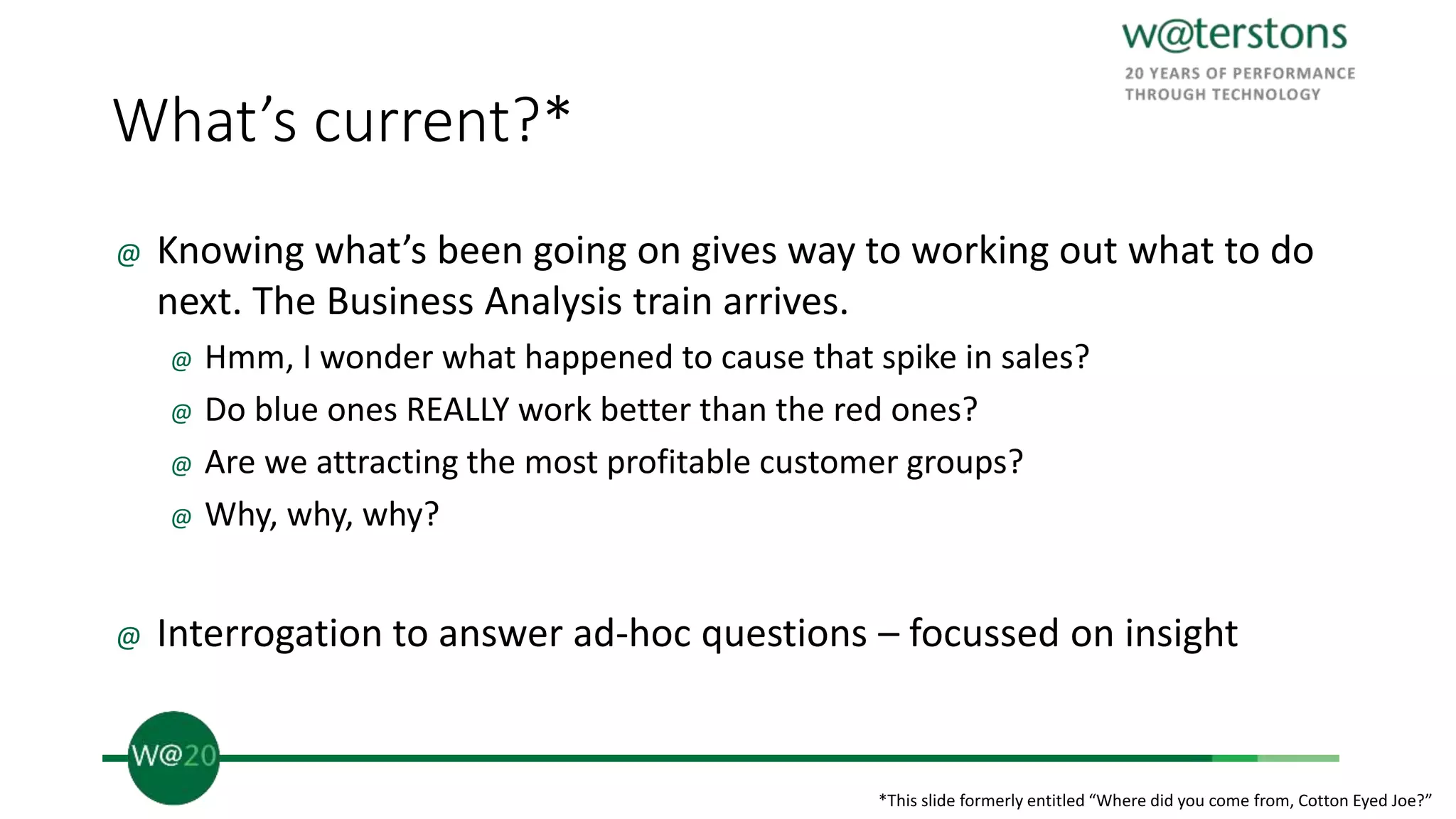 What’s current?*
@ Knowing what’s been going on gives way to working out what to do
next. The Business Analysis train arrives.
@ Hmm, I wonder what happened to cause that spike in sales?
@ Do blue ones REALLY work better than the red ones?
@ Are we attracting the most profitable customer groups?
@ Why, why, why?
@ Interrogation to answer ad-hoc questions – focussed on insight
*This slide formerly entitled “Where did you come from, Cotton Eyed Joe?”
 