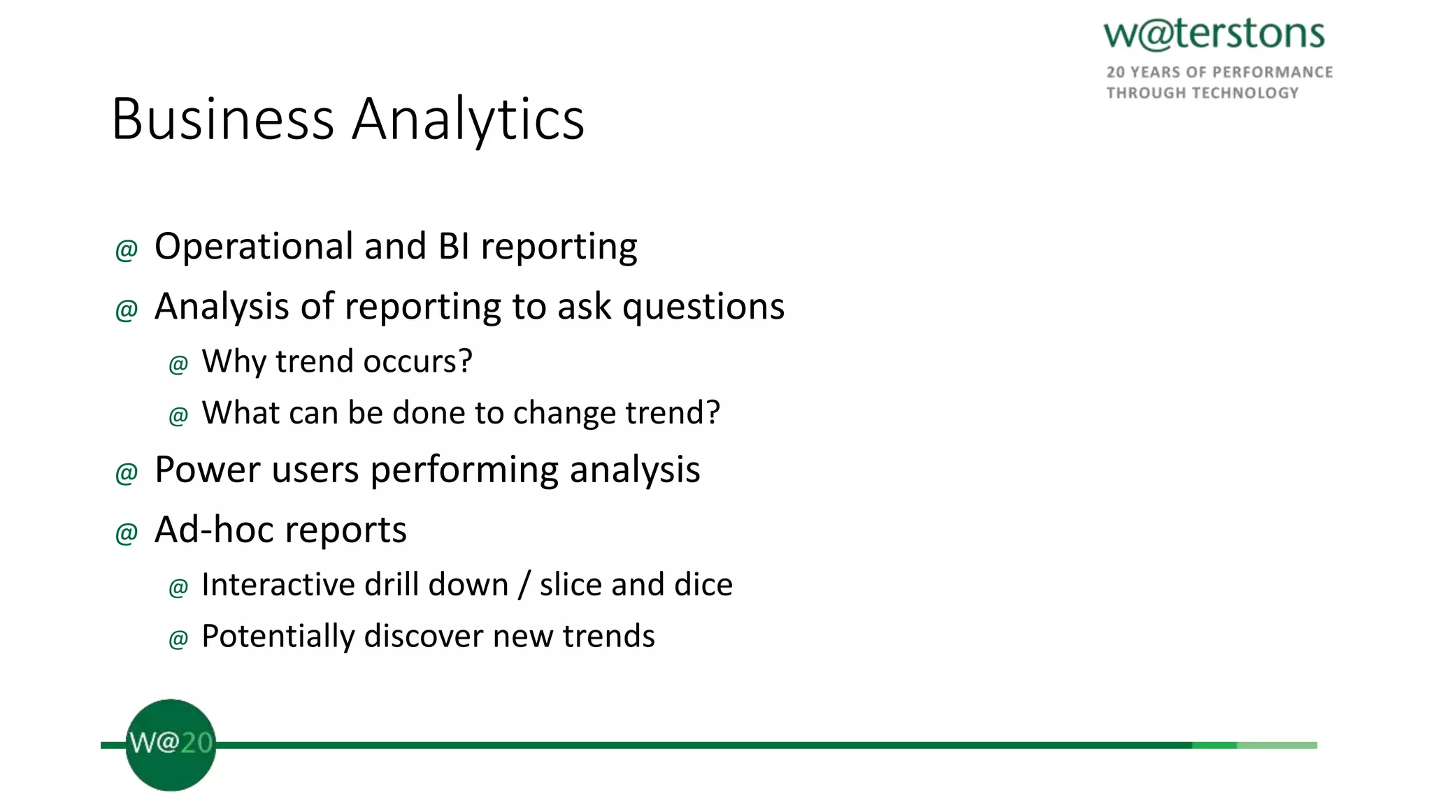 Business Analytics
@ Operational and BI reporting
@ Analysis of reporting to ask questions
@ Why trend occurs?
@ What can be done to change trend?
@ Power users performing analysis
@ Ad-hoc reports
@ Interactive drill down / slice and dice
@ Potentially discover new trends
 