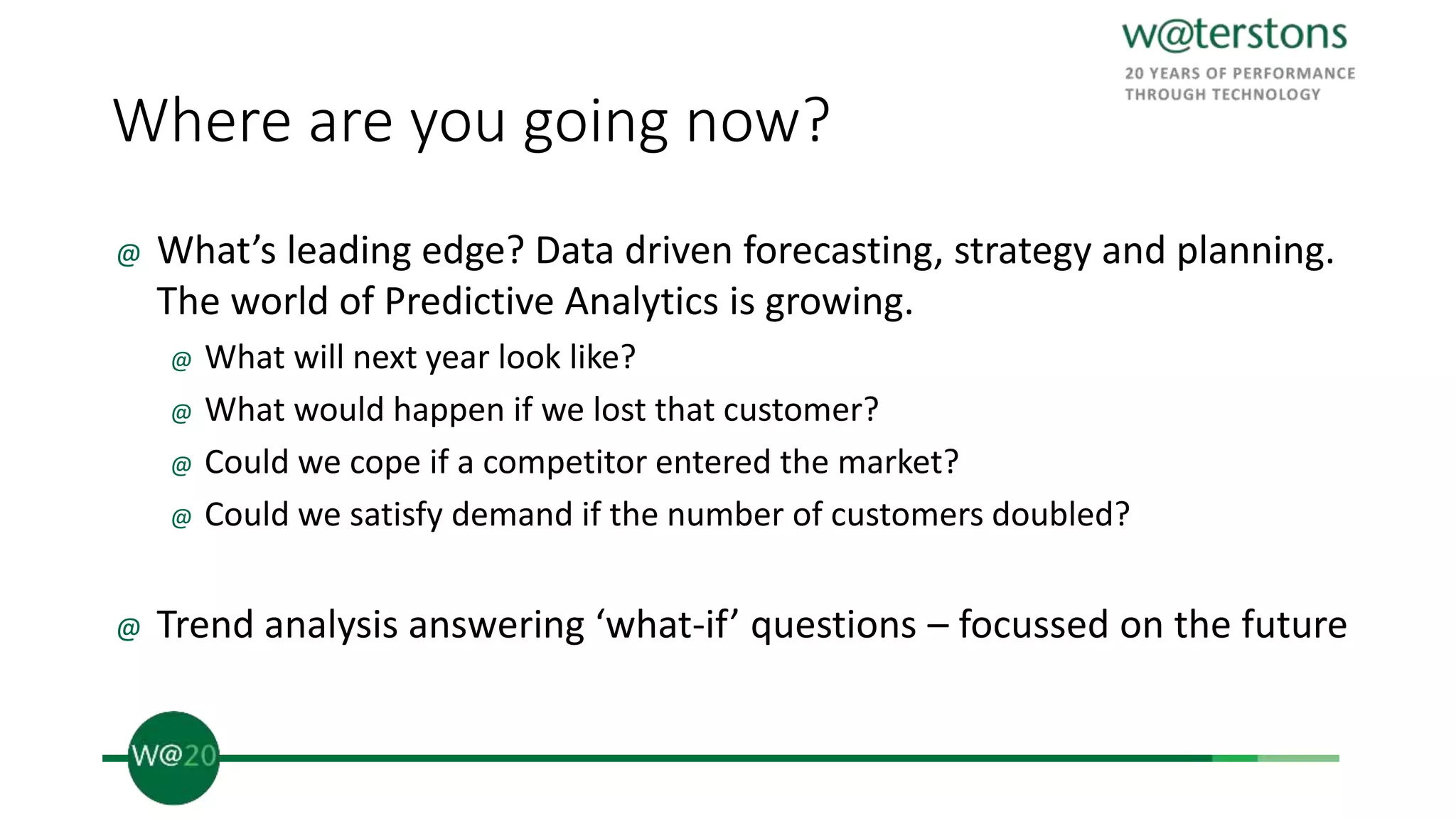 Where are you going now?
@ What’s leading edge? Data driven forecasting, strategy and planning.
The world of Predictive Analytics is growing.
@ What will next year look like?
@ What would happen if we lost that customer?
@ Could we cope if a competitor entered the market?
@ Could we satisfy demand if the number of customers doubled?
@ Trend analysis answering ‘what-if’ questions – focussed on the future
 