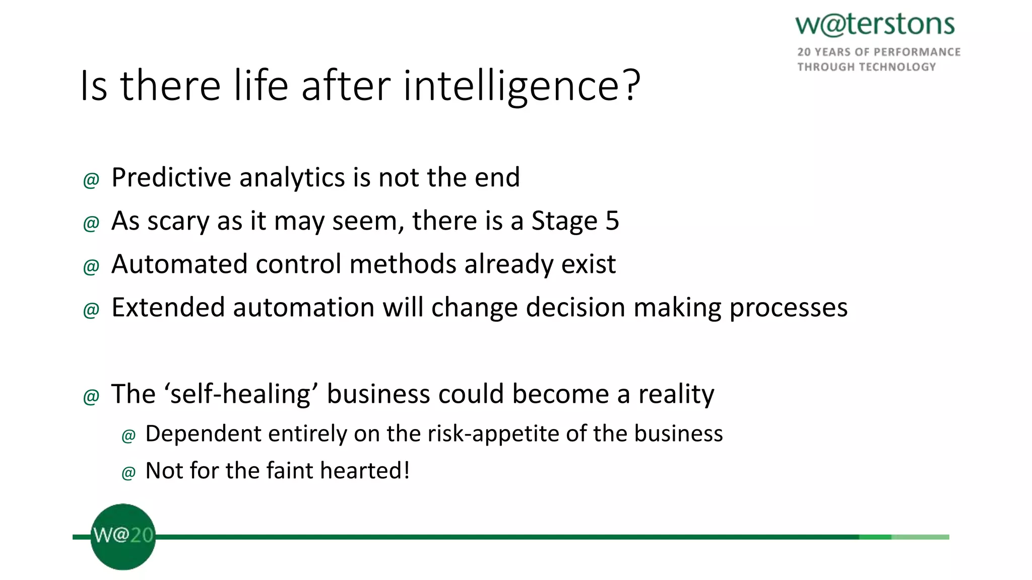 Is there life after intelligence?
@ Predictive analytics is not the end
@ As scary as it may seem, there is a Stage 5
@ Automated control methods already exist
@ Extended automation will change decision making processes
@ The ‘self-healing’ business could become a reality
@ Dependent entirely on the risk-appetite of the business
@ Not for the faint hearted!
 