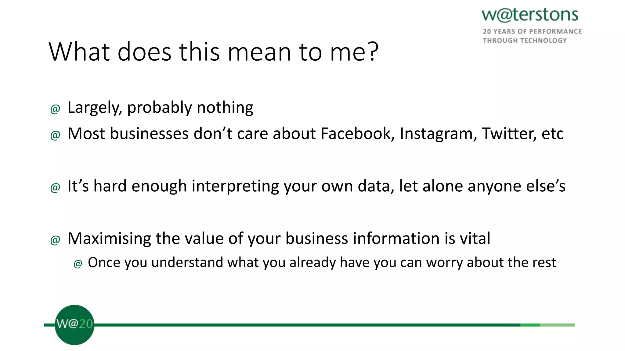 What does this mean to me?
@ Largely, probably nothing
@ Most businesses don’t care about Facebook, Instagram, Twitter, etc
@ It’s hard enough interpreting your own data, let alone anyone else’s
@ Maximising the value of your business information is vital
@ Once you understand what you already have you can worry about the rest
 