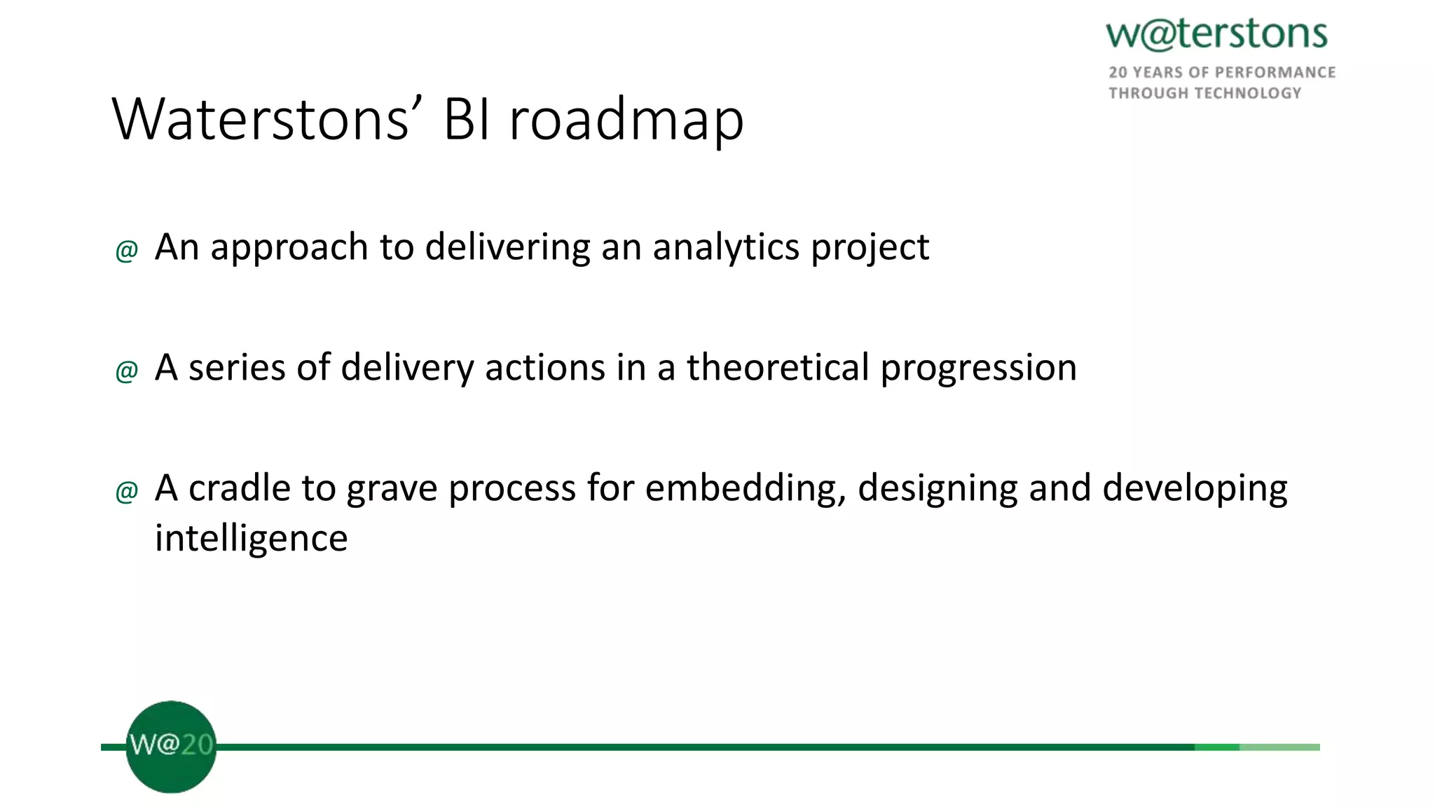 Waterstons’ BI roadmap
@ An approach to delivering an analytics project
@ A series of delivery actions in a theoretical progression
@ A cradle to grave process for embedding, designing and developing
intelligence
 