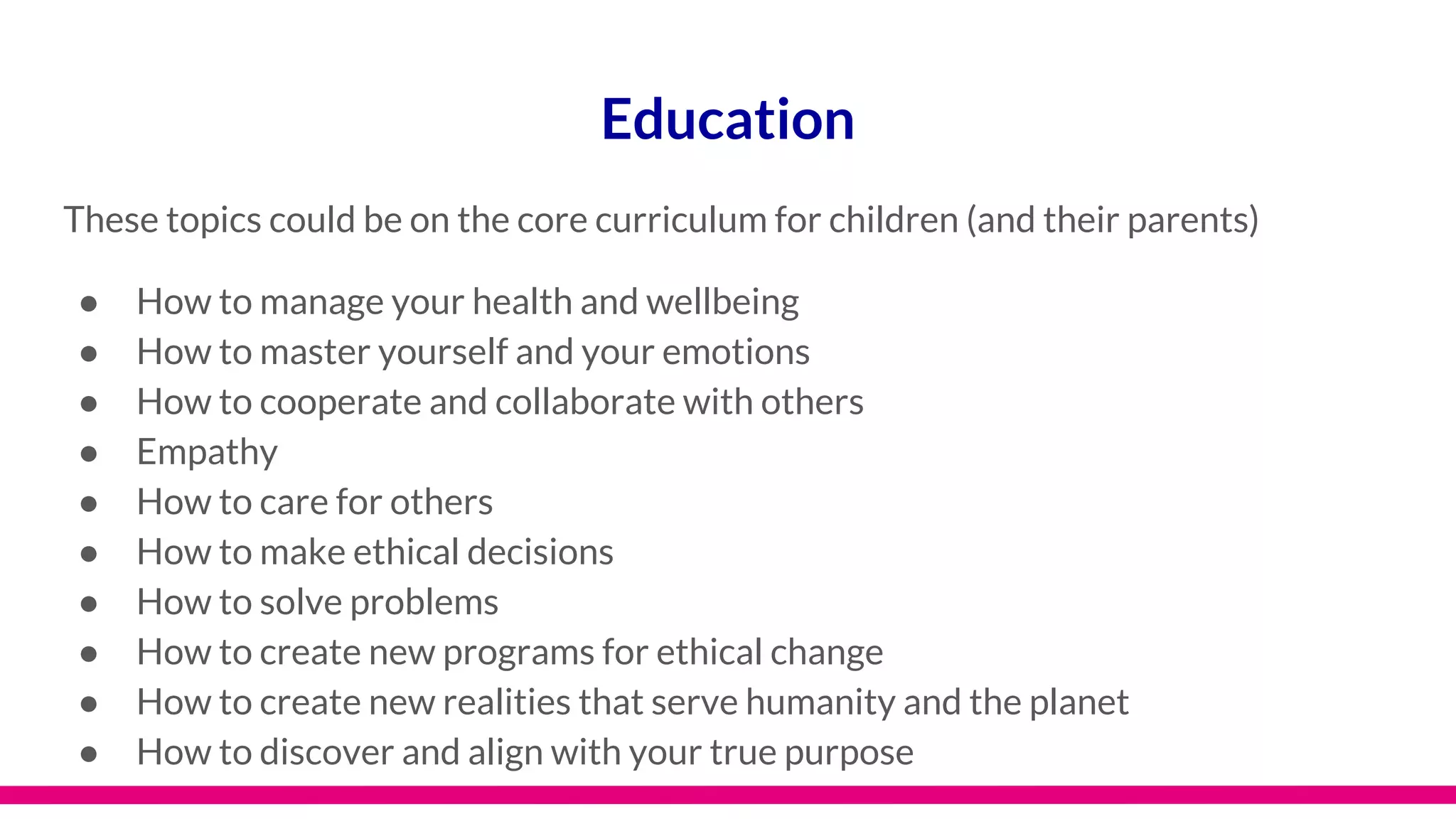 Education
These topics could be on the core curriculum for children (and their parents)
● How to manage your health and wellbeing
● How to master yourself and your emotions
● How to cooperate and collaborate with others
● Empathy
● How to care for others
● How to make ethical decisions
● How to solve problems
● How to create new programs for ethical change
● How to create new realities that serve humanity and the planet
● How to discover and align with your true purpose
 