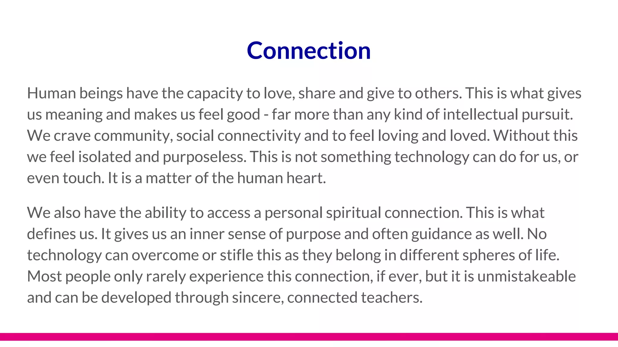 Connection
Human beings have the capacity to love, share and give to others. This is what gives
us meaning and makes us feel good - far more than any kind of intellectual pursuit.
We crave community, social connectivity and to feel loving and loved. Without this
we feel isolated and purposeless. This is not something technology can do for us, or
even touch. It is a matter of the human heart.
We also have the ability to access a personal spiritual connection. This is what
defines us. It gives us an inner sense of purpose and often guidance as well. No
technology can overcome or stifle this as they belong in different spheres of life.
Most people only rarely experience this connection, if ever, but it is unmistakeable
and can be developed through sincere, connected teachers.
 