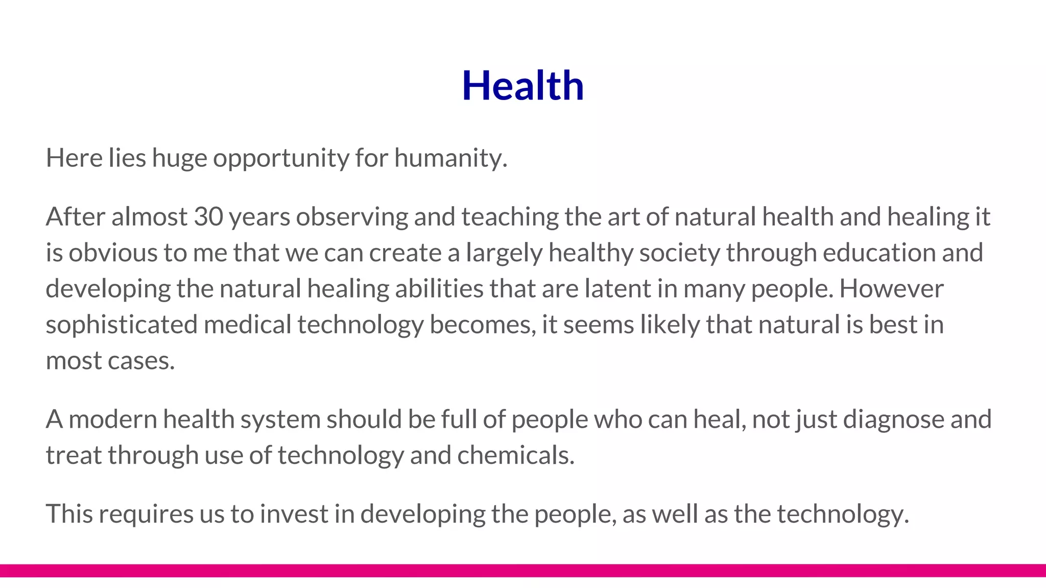 Health
Here lies huge opportunity for humanity.
After almost 30 years observing and teaching the art of natural health and healing it
is obvious to me that we can create a largely healthy society through education and
developing the natural healing abilities that are latent in many people. However
sophisticated medical technology becomes, it seems likely that natural is best in
most cases.
A modern health system should be full of people who can heal, not just diagnose and
treat through use of technology and chemicals.
This requires us to invest in developing the people, as well as the technology.
 