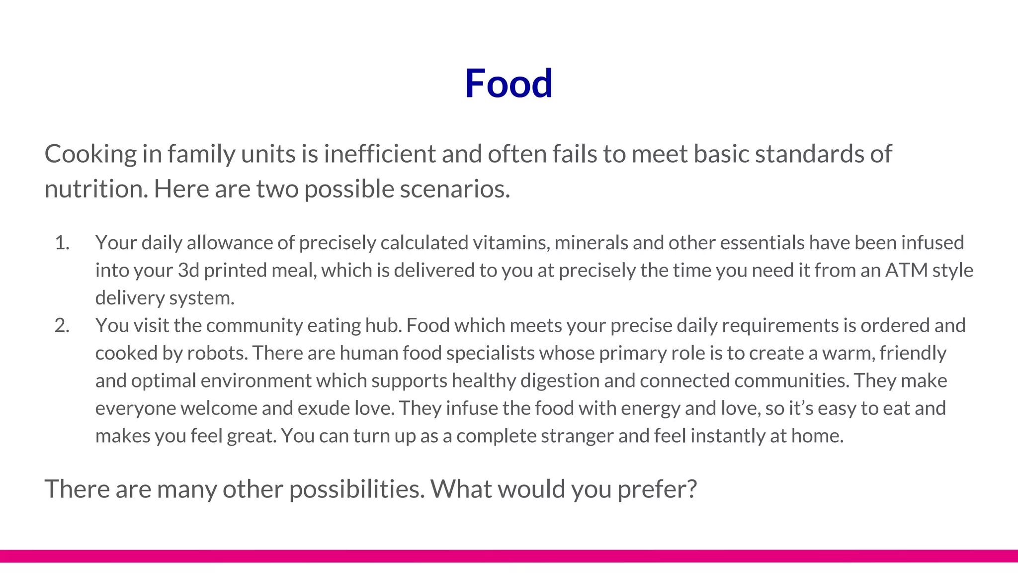 Food
Cooking in family units is inefficient and often fails to meet basic standards of
nutrition. Here are two possible scenarios.
1. Your daily allowance of precisely calculated vitamins, minerals and other essentials have been infused
into your 3d printed meal, which is delivered to you at precisely the time you need it from an ATM style
delivery system.
2. You visit the community eating hub. Food which meets your precise daily requirements is ordered and
cooked by robots. There are human food specialists whose primary role is to create a warm, friendly
and optimal environment which supports healthy digestion and connected communities. They make
everyone welcome and exude love. They infuse the food with energy and love, so it’s easy to eat and
makes you feel great. You can turn up as a complete stranger and feel instantly at home.
There are many other possibilities. What would you prefer?
 