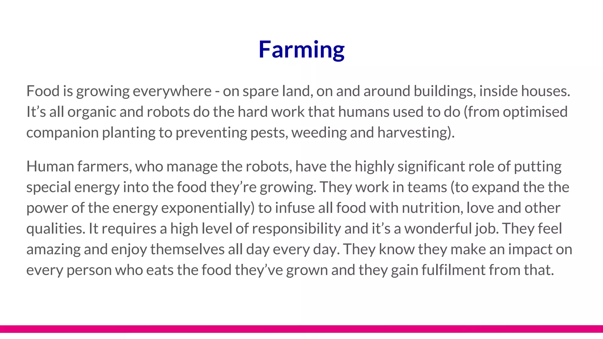 Farming
Food is growing everywhere - on spare land, on and around buildings, inside houses.
It’s all organic and robots do the hard work that humans used to do (from optimised
companion planting to preventing pests, weeding and harvesting).
Human farmers, who manage the robots, have the highly significant role of putting
special energy into the food they’re growing. They work in teams (to expand the the
power of the energy exponentially) to infuse all food with nutrition, love and other
qualities. It requires a high level of responsibility and it’s a wonderful job. They feel
amazing and enjoy themselves all day every day. They know they make an impact on
every person who eats the food they’ve grown and they gain fulfilment from that.
 