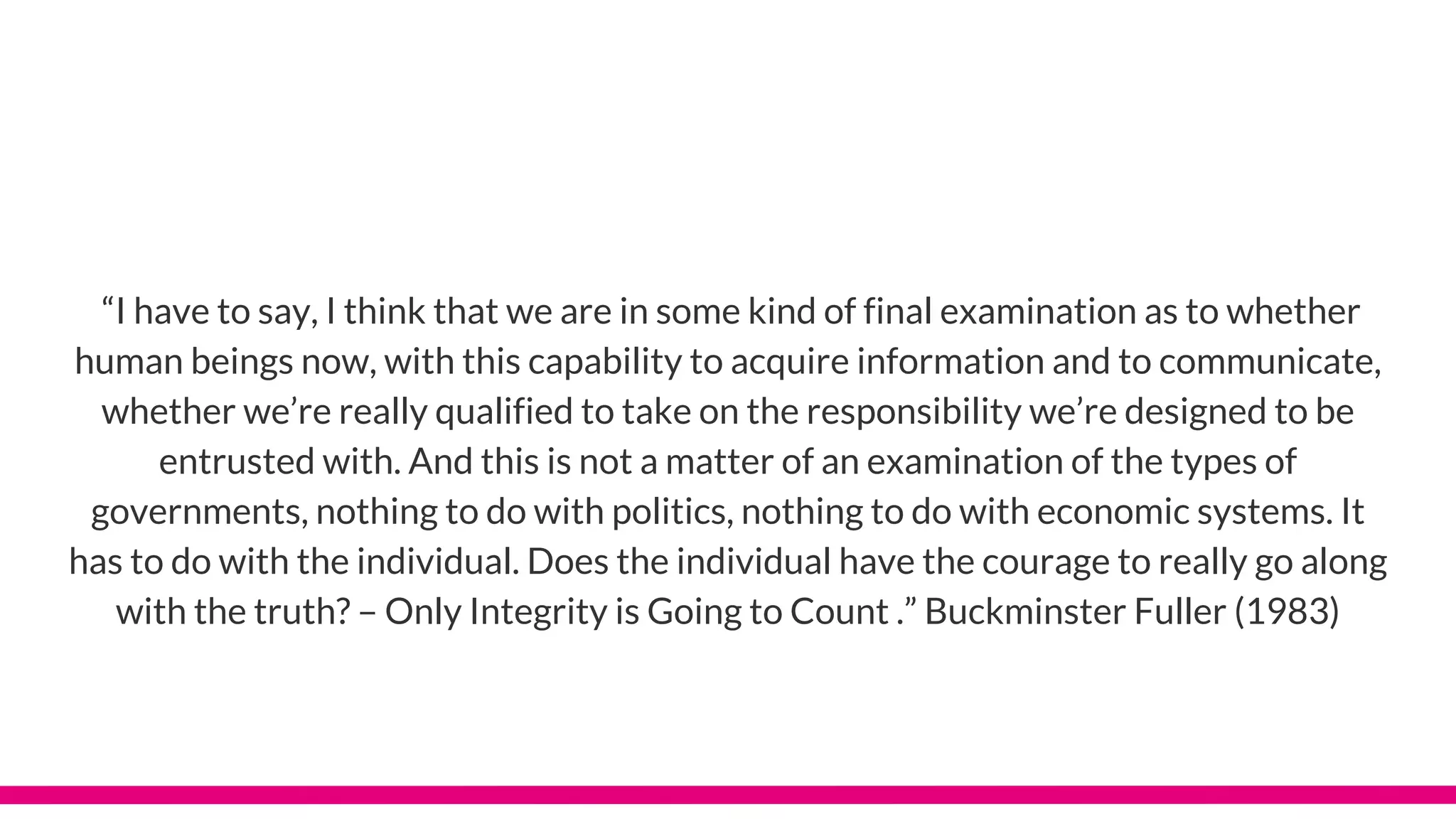 “I have to say, I think that we are in some kind of final examination as to whether
human beings now, with this capability to acquire information and to communicate,
whether we’re really qualified to take on the responsibility we’re designed to be
entrusted with. And this is not a matter of an examination of the types of
governments, nothing to do with politics, nothing to do with economic systems. It
has to do with the individual. Does the individual have the courage to really go along
with the truth? – Only Integrity is Going to Count .” Buckminster Fuller (1983)
 