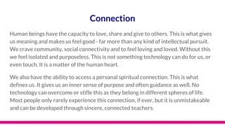 Connection
Human beings have the capacity to love, share and give to others. This is what gives
us meaning and makes us feel good - far more than any kind of intellectual pursuit.
We crave community, social connectivity and to feel loving and loved. Without this
we feel isolated and purposeless. This is not something technology can do for us, or
even touch. It is a matter of the human heart.
We also have the ability to access a personal spiritual connection. This is what
defines us. It gives us an inner sense of purpose and often guidance as well. No
technology can overcome or stifle this as they belong in different spheres of life.
Most people only rarely experience this connection, if ever, but it is unmistakeable
and can be developed through sincere, connected teachers.
 