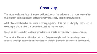 Creativity
The more we learn about the energetic nature of the universe, the more we realise
that human beings possess extraordinary creativity that is rarely tapped.
A lot of research and other work is emerging about this, but it is largely restricted to
creating financial abundance and success at the moment.
It can be developed in multiple directions to create any reality we can conceive.
The most noble occupation for the next 30 years might well be creating a new
society, through intention, manifestation and the power of connected community.
 