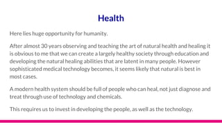 Health
Here lies huge opportunity for humanity.
After almost 30 years observing and teaching the art of natural health and healing it
is obvious to me that we can create a largely healthy society through education and
developing the natural healing abilities that are latent in many people. However
sophisticated medical technology becomes, it seems likely that natural is best in
most cases.
A modern health system should be full of people who can heal, not just diagnose and
treat through use of technology and chemicals.
This requires us to invest in developing the people, as well as the technology.
 