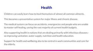 Health
Children can easily learn how to heal themselves of almost all common ailments.
This becomes a preventative system for major illness and chronic disease.
The medical system can focus on accidents, emergencies and people who are unable
to master self healing, saving the vast majority of current health budgets.
Also supporting health in nations that are dealing primarily with infectious diseases -
so improving sanitation, water supply, nutrition and health education.
Support for health and wellbeing also to be central in work communities and care for
the elderly.
 