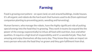 Farming
Food is growing everywhere - on spare land, on and around buildings, inside houses.
It’s all organic and robots do the hard work that humans used to do (from optimised
companion planting to preventing pests, weeding and harvesting).
Human farmers, who manage the robots, have the highly significant role of putting
special energy into the food they’re growing. They work in teams (to expand the the
power of the energy exponentially) to infuse all food with nutrition, love and other
qualities. It requires a high level of responsibility and it’s a wonderful job. They feel
amazing and enjoy themselves all day every day. They know they make an impact on
every person who eats the food they’ve grown and they gain fulfilment from that.
 