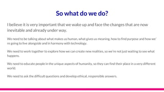 So what do we do?
I believe it is very important that we wake up and face the changes that are now
inevitable and already under way.
We need to be talking about what makes us human, what gives us meaning, how to find purpose and how we’
re going to live alongside and in harmony with technology.
We need to work together to explore how we can create new realities, so we’re not just waiting to see what
happens.
We need to educate people in the unique aspects of humanity, so they can find their place in a very different
world.
We need to ask the difficult questions and develop ethical, responsible answers.
 