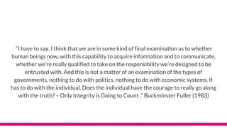 “I have to say, I think that we are in some kind of final examination as to whether
human beings now, with this capability to acquire information and to communicate,
whether we’re really qualified to take on the responsibility we’re designed to be
entrusted with. And this is not a matter of an examination of the types of
governments, nothing to do with politics, nothing to do with economic systems. It
has to do with the individual. Does the individual have the courage to really go along
with the truth? – Only Integrity is Going to Count .” Buckminster Fuller (1983)
 