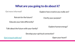 What are you going to do about it?
Get more informed?
Clarify your purpose?
Talk about the future with your family?
Explore how creative you really are?
Explore human energy?
Educate your kids differently?
Retrain for the future?
Open your heart?
Develop your spiritual connection?
Get in touch with me?
 