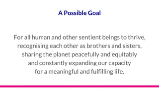 A Possible Goal
For all human and other sentient beings to thrive,
recognising each other as brothers and sisters,
sharing the planet peacefully and equitably
and constantly expanding our capacity
for a meaningful and fulfilling life.
 