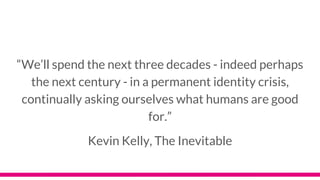 “We’ll spend the next three decades - indeed perhaps
the next century - in a permanent identity crisis,
continually asking ourselves what humans are good
for.”
Kevin Kelly, The Inevitable
 