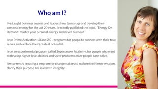 Who am I?
I’ve taught business owners and leaders how to manage and develop their
personal energy for the last 20 years. I recently published the book, “Energy On
Demand: master your personal energy and never burn out.”
I run Prime Activation 1.0 and 2.0 - programs for people to connect with their true
selves and explore their greatest potential.
I run an experimental program called Superpower Academy, for people who want
to develop higher level abilities and solve problems other people can’t solve.
I’m currently creating a program for changemakers to explore their inner wisdom,
clarify their purpose and lead with integrity.
 